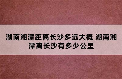 湖南湘潭距离长沙多远大概 湖南湘潭离长沙有多少公里